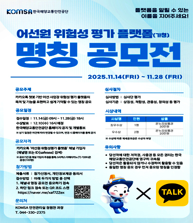 KOMSA 한국해양교통안전공단
플랫폼을 알릴 수 있는 이름을 지어주세요!
어선원 위험성평가 플랫폼(가칭) 명칭 공모전
2025.11.14(FRI) ~ 11.28 (FRI)
공모주제 카카오톡챗봇기반 어선 사업장 위험성평가 플랫폼의 목적 및 기능을 표현하고 쉽게 기억할 수 있는 명칭 공모
심사절차
심사방법 : 심사단 평가
심사기준: 상징성, 적합성, 관용성, 창의성 등 평가
공모일정 접수일정 : 11.14(금) 09시 ~ 11.28(금) 18시 수상발표 : 12.10(수) 16시 예정
※ 상기 일정은 여건에 따라 변경될 수 있으며, 변경시 홈페이지를 통해 공지
시상내역
시상명 인원 상품 순으로 정보 제공
최우수상 1명 온누리상품권 30만원
우수상 2명 온누리상품권 20만원
※ 수상에 따른 제세공과금은 수상자 부담
한국해양교통안전공단 홈페이지 공지 및 개별통보
공모자격
카카오톡 '어선원위험성평가 플랫폼' 채널 가입자 (채널명 또는 ID[safesea] 검색)
※공모기간중채널가입자추첨을통해 스타벅스 아메리카노 기프티콘 증정(100명)
참가방법
제출서류 : 참가신청서, 개인정보제공 동의서
접수방법 : 아래 두가지 방법 중 선택
1. 채널내 명칭 공모전 응모하기 접속
2. 하단 링크 접속 또는 QR 코드 스캔 https://naver.me/xaf7ZZex
유의사항
• 당선작에 대한 저작권, 사용권 등 모든 권리는 한국 해양교통안전공단에 영구히 귀속됨
• 당선작은 활용되지 않거나 수정하여 활용할 수 있음 
• 동일한 명칭 응모 경우 먼저 응모된 명칭을 인정함
문의처 KOMSA 안전관리실 정원찬과장 T. 044-330-2375