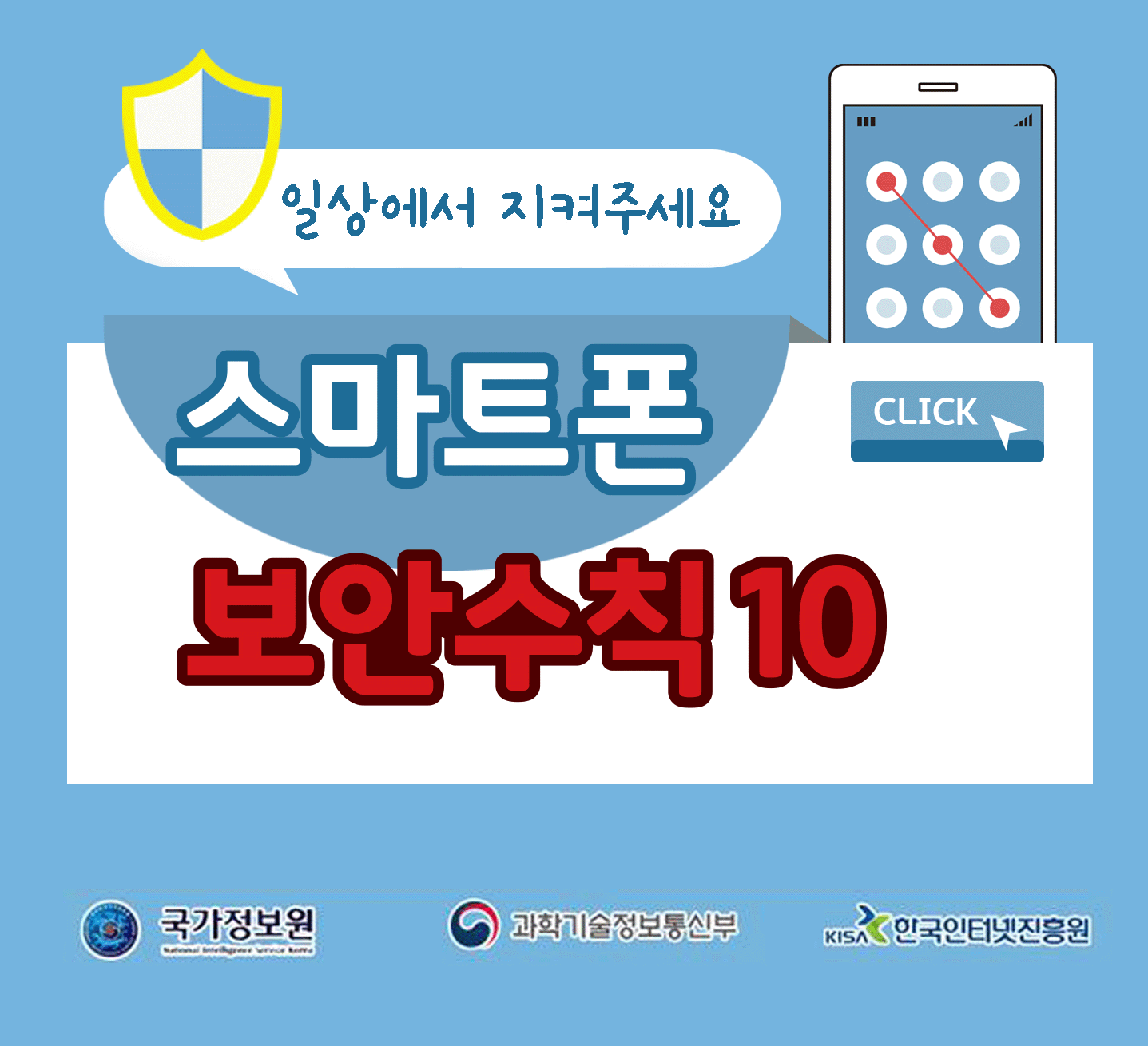 일상에서 지켜주세요
스마트폰 보안수칙 10 CLICK
국가정보원, 과학기술정보통신부, 한국인터넷진흥원;jsessionid=09042DB00333B2666BBB1E72F8F1DE88