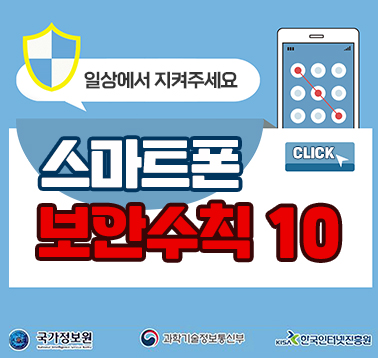 일상에서 지켜주세요
스마트폰 보안수칙 10 CLICK
국가정보원, 과학기술정보통신부, 한국인터넷진흥원;jsessionid=0050C9E032F08F44CB0D07E6AB57843A