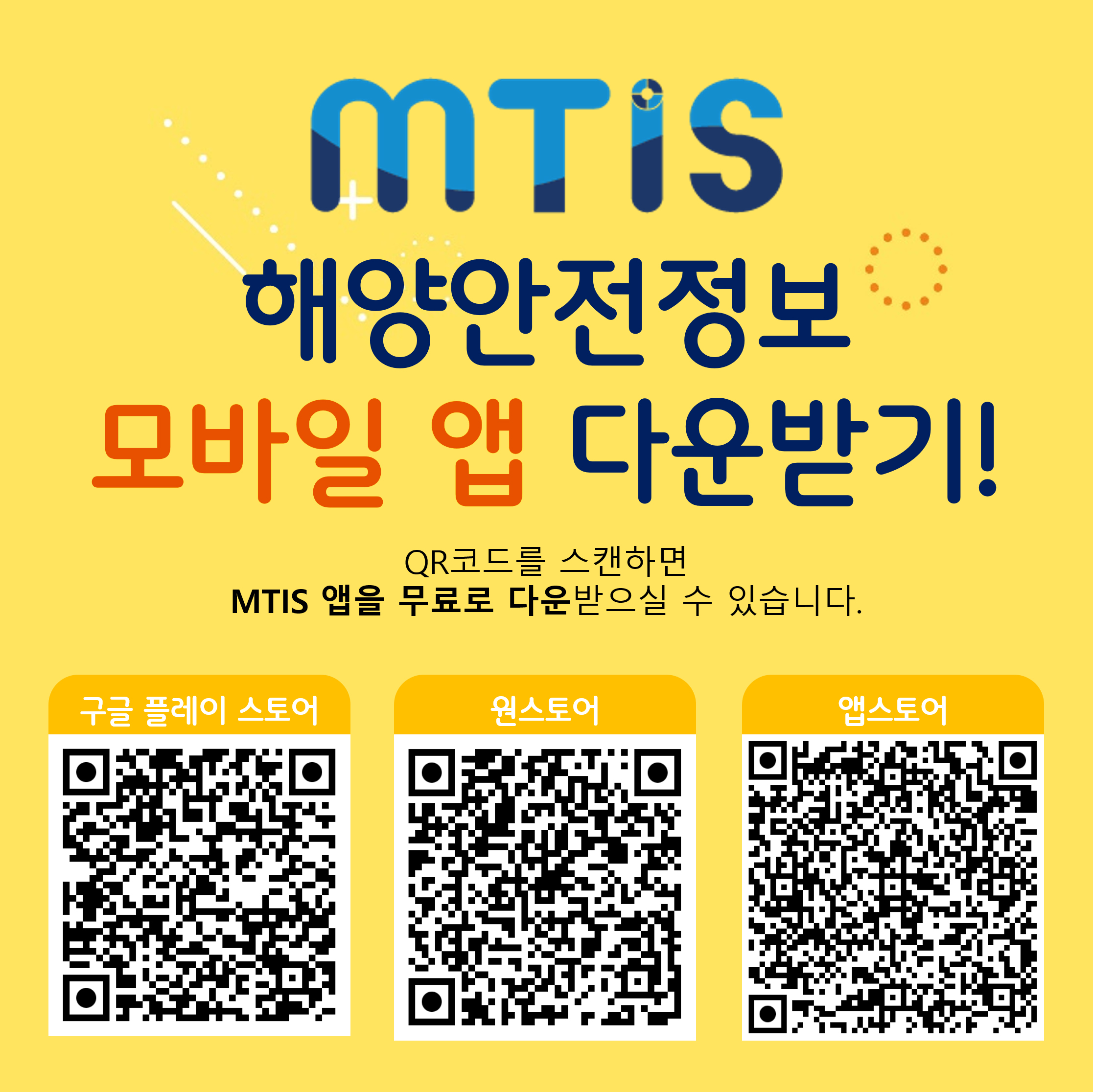 MTIS 해양안전정보 모바일 앱 다운받기!
QR코드를 스캔하면 MTIS 앱을 무료로 다운 받으실수 있습니다.
구글 플레이 스토어 : https://play.google.com/store/apps/details;jsessionid=020922A3E72C53C35114C2B376401F1D?id=kr.or.komsa.mtis
원스토어 : https://m.onestore.co.kr/mobilepoc/apps/appsDetail.omp?prodId=0000771271
앱스토어 : https://apps.apple.com/kr/app/%ED%95%B4%EC%96%91%EA%B5%90%ED%86%B5%EC%95%88%EC%A0%84%EC%A0%95%EB%B3%B4/id6462842483